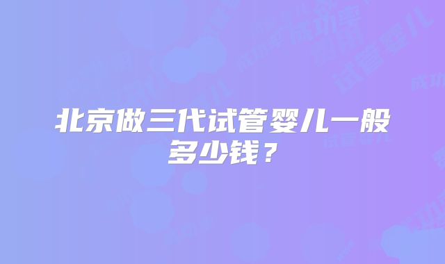 北京做三代试管婴儿一般多少钱?