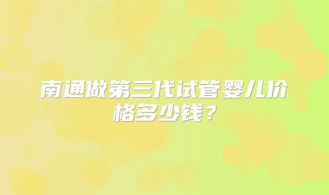 南通做第三代试管婴儿价格多少钱？