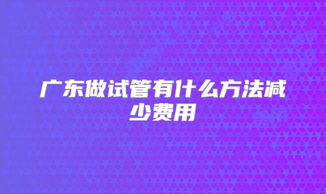 广东做试管有什么方法减少费用