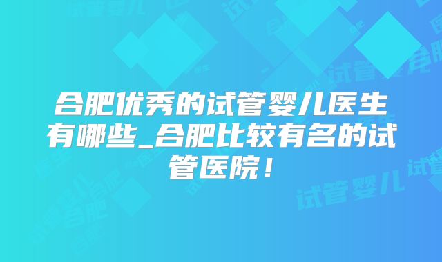 合肥优秀的试管婴儿医生有哪些_合肥比较有名的试管医院!