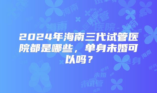 2024年海南三代试管医院都是哪些，单身未婚可以吗？