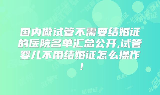 国内做试管不需要结婚证的医院名单汇总公开,试管婴儿不用结婚证怎么操作！