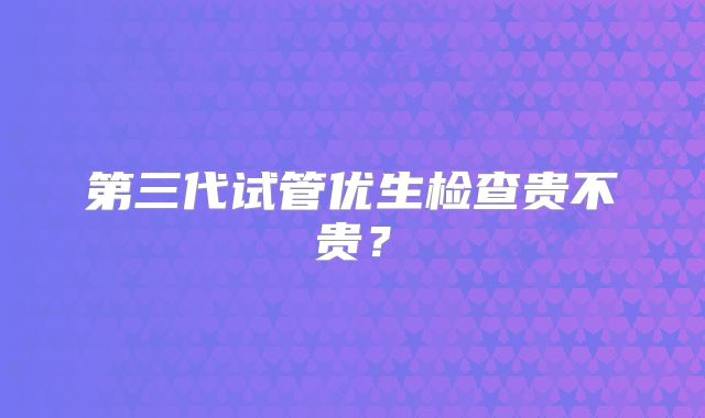 第三代试管优生检查贵不贵？