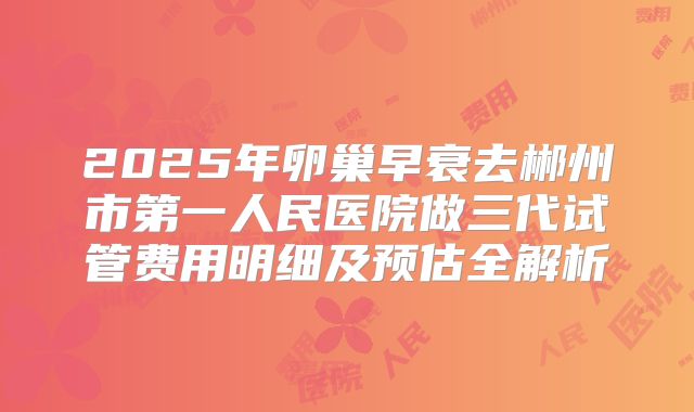 2025年卵巢早衰去郴州市第一人民医院做三代试管费用明细及预估全解析