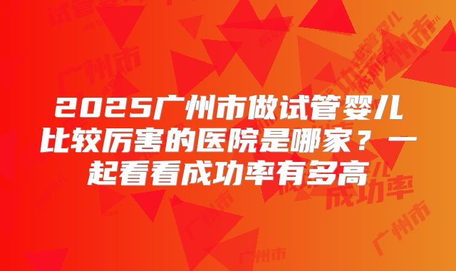 2025广州市做试管婴儿比较厉害的医院是哪家?一起看看成功率有多高