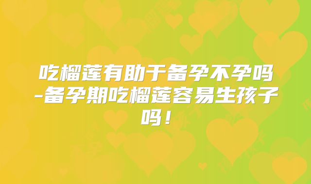 吃榴莲有助于备孕不孕吗-备孕期吃榴莲容易生孩子吗!