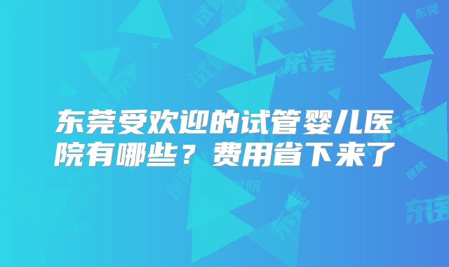 东莞受欢迎的试管婴儿医院有哪些?费用省下来了
