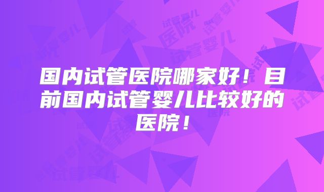 国内试管医院哪家好!目前国内试管婴儿比较好的医院!
