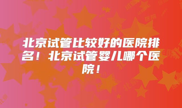 北京试管比较好的医院排名!北京试管婴儿哪个医院!
