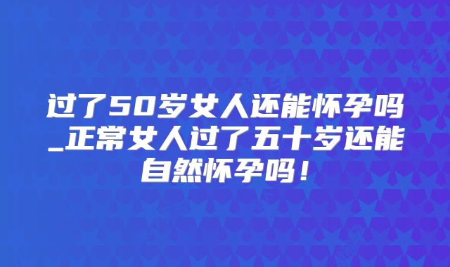 过了50岁女人还能怀孕吗_正常女人过了五十岁还能自然怀孕吗!