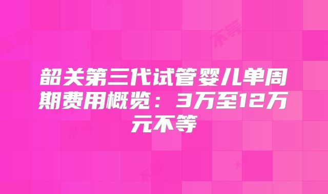 韶关第三代试管婴儿单周期费用概览：3万至12万元不等