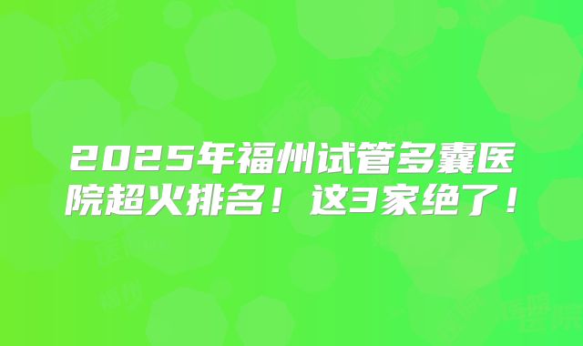 2025年福州试管多囊医院超火排名！这3家绝了！