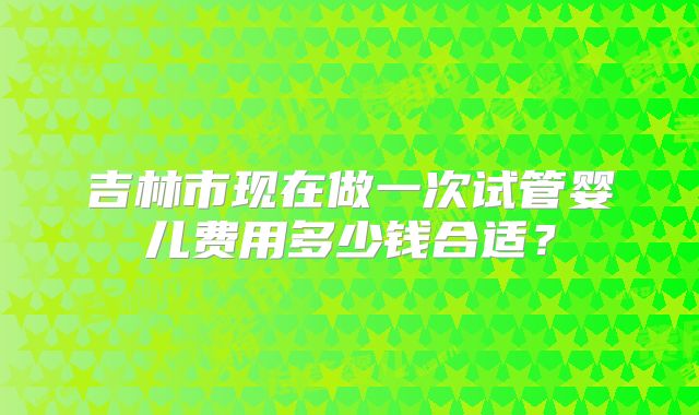 吉林市现在做一次试管婴儿费用多少钱合适？