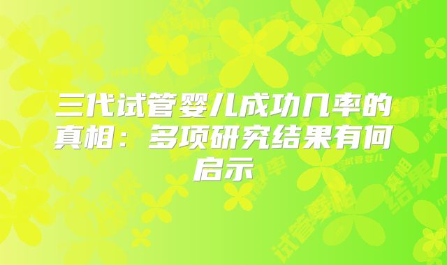 三代试管婴儿成功几率的真相:多项研究结果有何启示