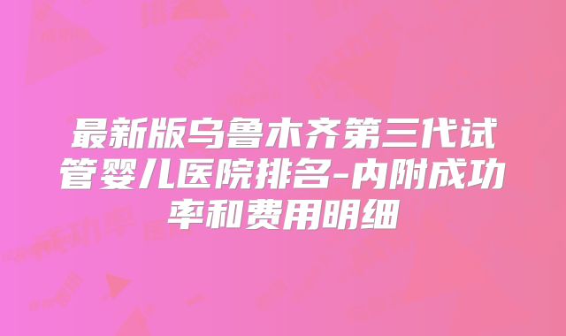 最新版乌鲁木齐第三代试管婴儿医院排名-内附成功率和费用明细