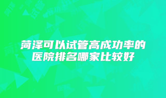 菏泽可以试管高成功率的医院排名哪家比较好