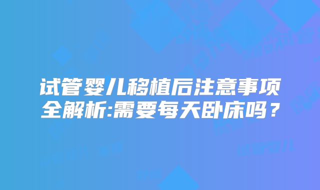 试管婴儿移植后注意事项全解析:需要每天卧床吗?