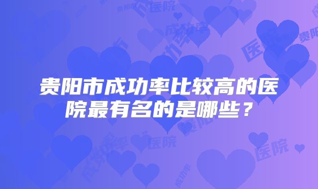 贵阳市成功率比较高的医院最有名的是哪些？
