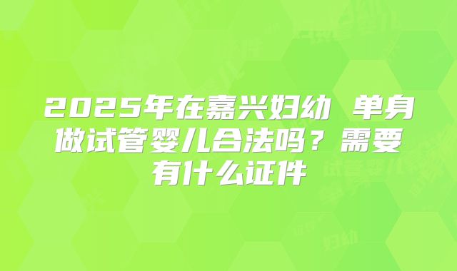 2025年在嘉兴妇幼 单身做试管婴儿合法吗?需要有什么证件