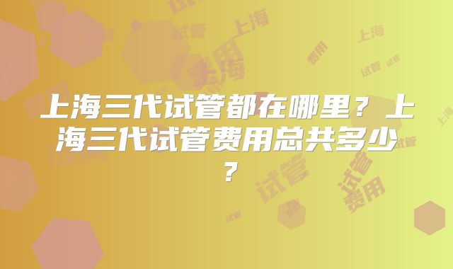 上海三代试管都在哪里？上海三代试管费用总共多少？