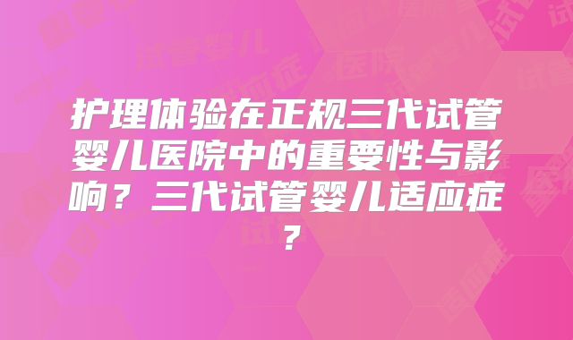 护理体验在正规三代试管婴儿医院中的重要性与影响？三代试管婴儿适应症？