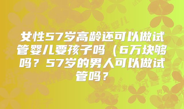 女性57岁高龄还可以做试管婴儿要孩子吗(6万块够吗?57岁的男人可以做试管吗?