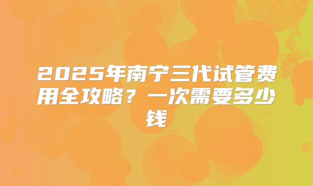 2025年南宁三代试管费用全攻略?一次需要多少钱