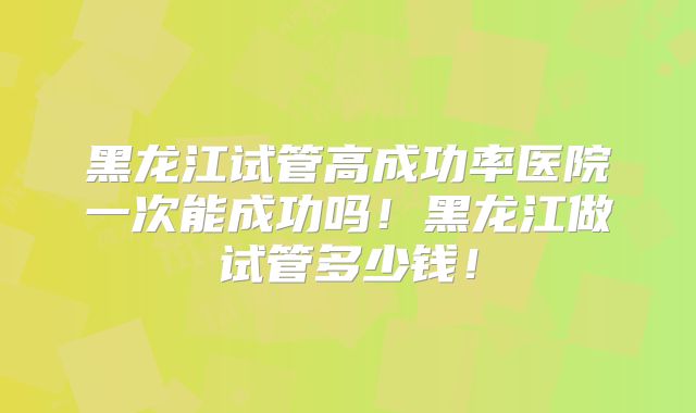 黑龙江试管高成功率医院一次能成功吗！黑龙江做试管多少钱！