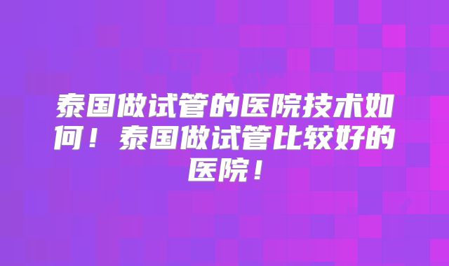 泰国做试管的医院技术如何！泰国做试管比较好的医院！