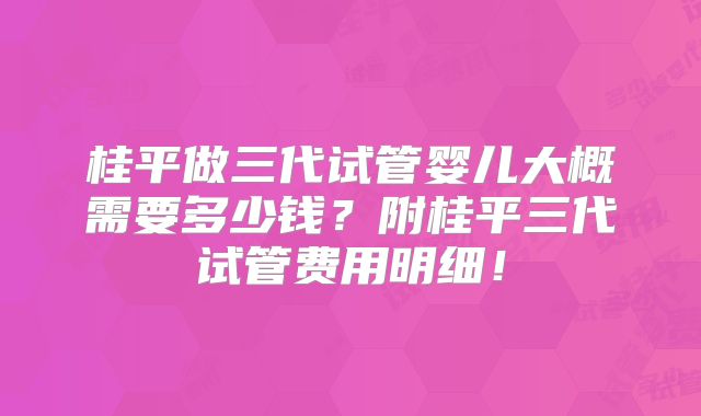 桂平做三代试管婴儿大概需要多少钱?附桂平三代试管费用明细!
