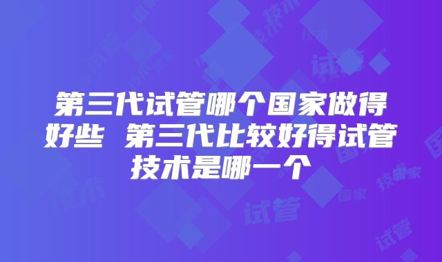 第三代试管哪个国家做得好些 第三代比较好得试管技术是哪一个