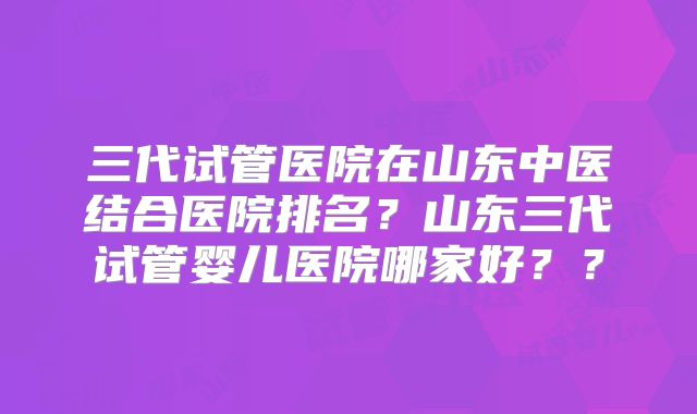 三代试管医院在山东中医结合医院排名?山东三代试管婴儿医院哪家好??