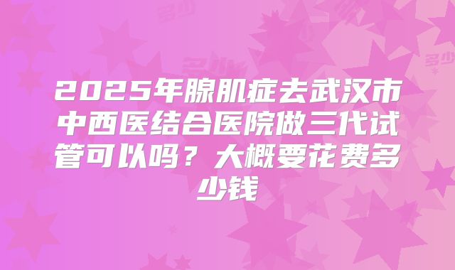 2025年腺肌症去武汉市中西医结合医院做三代试管可以吗?大概要花费多少钱