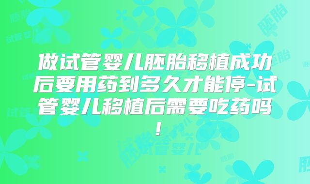 做试管婴儿胚胎移植成功后要用药到多久才能停-试管婴儿移植后需要吃药吗!