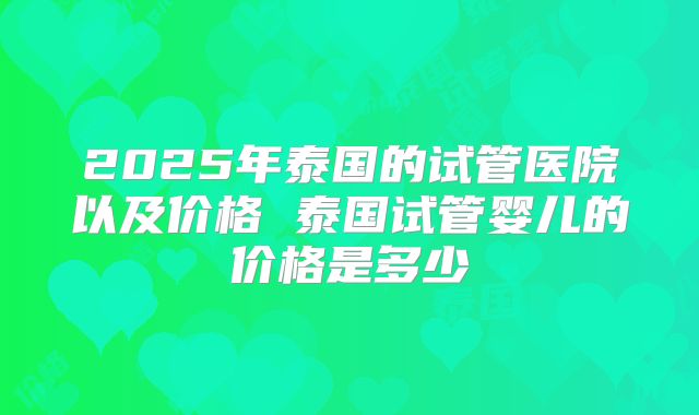 2025年泰国的试管医院以及价格 泰国试管婴儿的价格是多少