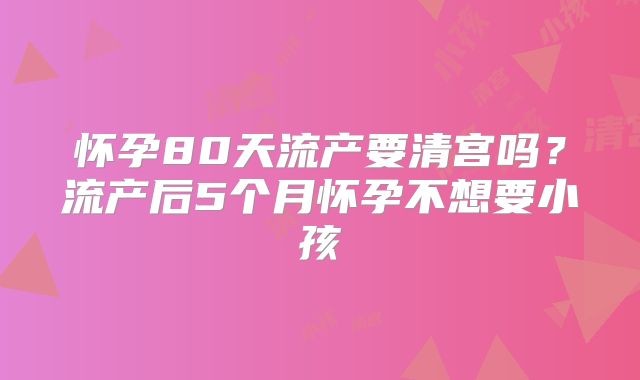 怀孕80天流产要清宫吗？流产后5个月怀孕不想要小孩