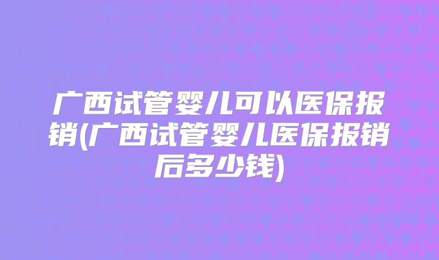 广西试管婴儿可以医保报销(广西试管婴儿医保报销后多少钱)
