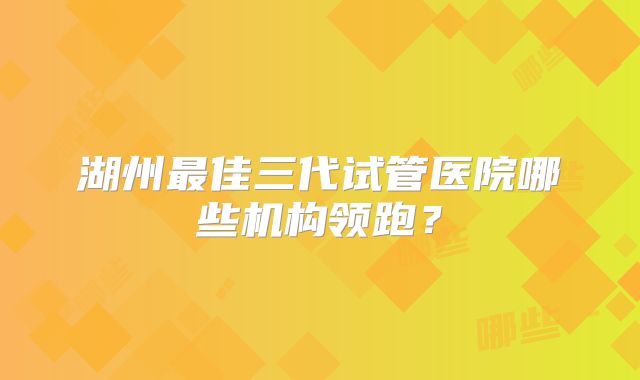 湖州最佳三代试管医院哪些机构领跑？