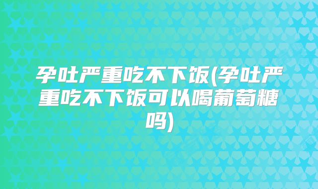 孕吐严重吃不下饭(孕吐严重吃不下饭可以喝葡萄糖吗)