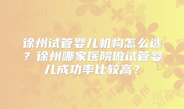 徐州试管婴儿机构怎么选？徐州哪家医院做试管婴儿成功率比较高？