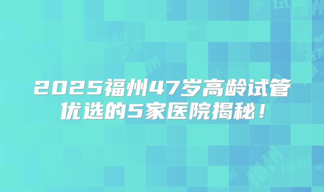2025福州47岁高龄试管优选的5家医院揭秘!
