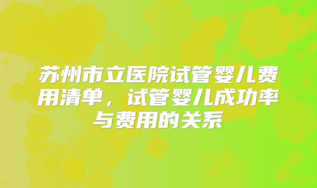 苏州市立医院试管婴儿费用清单,试管婴儿成功率与费用的关系