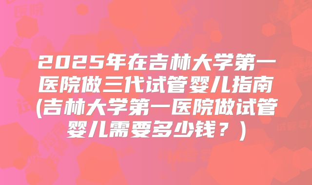 2025年在吉林大学第一医院做三代试管婴儿指南(吉林大学第一医院做试管婴儿需要多少钱？)