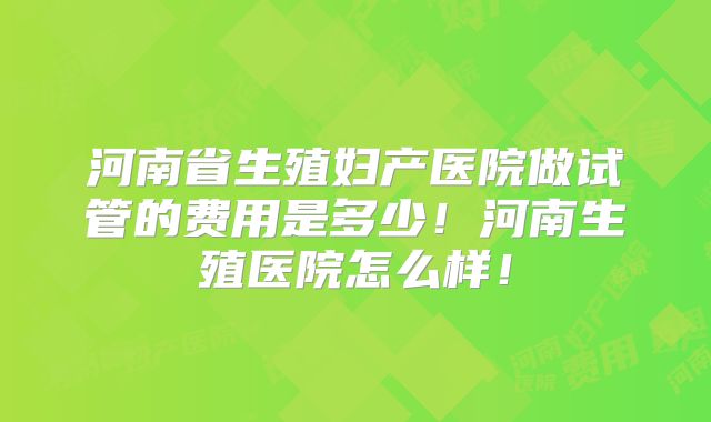 河南省生殖妇产医院做试管的费用是多少!河南生殖医院怎么样!