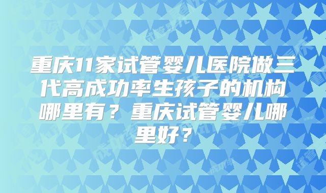 重庆11家试管婴儿医院做三代高成功率生孩子的机构哪里有?重庆试管婴儿哪里好?
