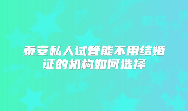泰安私人试管能不用结婚证的机构如何选择