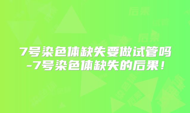 7号染色体缺失要做试管吗-7号染色体缺失的后果！