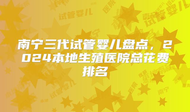 南宁三代试管婴儿盘点,2024本地生殖医院总花费排名