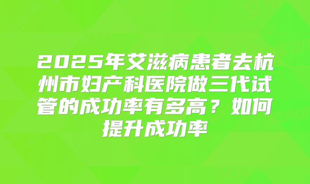 2025年艾滋病患者去杭州市妇产科医院做三代试管的成功率有多高?如何提升成功率