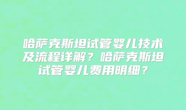 哈萨克斯坦试管婴儿技术及流程详解？哈萨克斯坦试管婴儿费用明细？